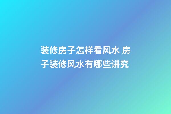 装修房子怎样看风水 房子装修风水有哪些讲究
